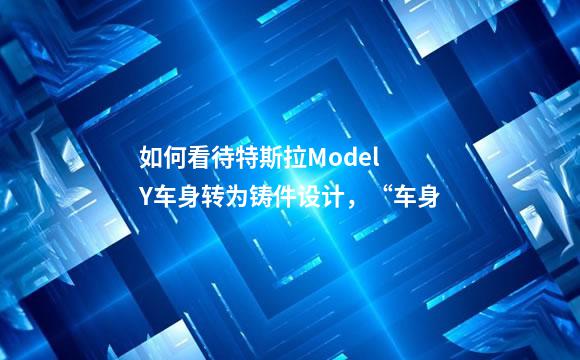 如何看待特斯拉Model Y车身转为铸件设计，“车身